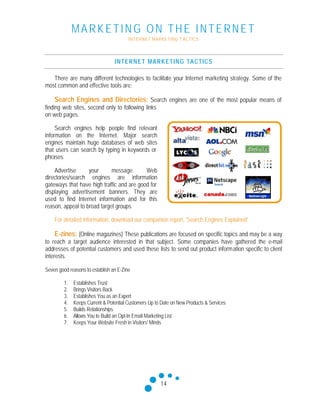 MARKETING ON THE INTERNET
INTERNET MARKETING T ACTICS
14
INTERNET MARKETING TACTICS
There are many different technologies to facilitate your Internet marketing strategy. Some of the
most common and effective tools are:
Search Engines and Directories: Search engines are one of the most popular means of
finding web sites, second only to following links
on web pages.
Search engines help people find relevant
information on the Internet. Major search
engines maintain huge databases of web sites
that users can search by typing in keywords or
phrases.
Advertise your message. Web
directories/search engines are information
gateways that have high traffic and are good for
displaying advertisement banners. They are
used to find Internet information and for this
reason, appeal to broad target groups.
For detailed information, download our companion report, 'Search Engines Explained'
E-zines: (Online magazines) These publications are focused on specific topics and may be a way
to reach a target audience interested in that subject. Some companies have gathered the e-mail
addresses of potential customers and used these lists to send out product information specific to client
interests.
Seven good reasons to establish an E-Zine
1. Establishes Trust
2. Brings Visitors Back
3. Establishes You as an Expert
4. Keeps Current & Potential Customers Up to Date on New Products & Services
5. Builds Relationships
6. Allows You to Build an Opt-In Email Marketing List
7. Keeps Your Website Fresh in Visitors' Minds
 
