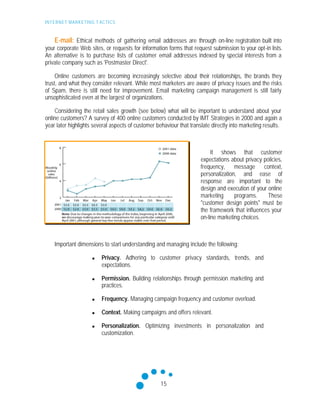 INTERNET MARKETING T ACTICS
15
E-mail: Ethical methods of gathering e-mail addresses are through on-line registration built into
your corporate Web sites, or requests for information forms that request submission to your opt-in lists.
An alternative is to purchase lists of customer e-mail addresses indexed by special interests from a
private company such as 'Postmaster Direct'.
Online customers are becoming increasingly selective about their relationships, the brands they
trust, and what they consider relevant. While most marketers are aware of privacy issues and the risks
of Spam, there is still need for improvement. Email marketing campaign management is still fairly
unsophisticated even at the largest of organizations.
Considering the retail sales growth (see below) what will be important to understand about your
online customers? A survey of 400 online customers conducted by IMT Strategies in 2000 and again a
year later highlights several aspects of customer behaviour that translate directly into marketing results.
It shows that customer
expectations about privacy policies,
frequency, message context,
personalization, and ease of
response are important to the
design and execution of your online
marketing programs. These
"customer design points" must be
the framework that influences your
on-line marketing choices.
Important dimensions to start understanding and managing include the following:
n Privacy. Adhering to customer privacy standards, trends, and
expectations.
n Permission. Building relationships through permission marketing and
practices.
n Frequency. Managing campaign frequency and customer overload.
n Context. Making campaigns and offers relevant.
n Personalization. Optimizing investments in personalization and
customization.
 