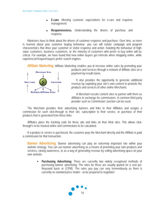 INTERNET MARKETING T ACTICS
16
n E-care. Meeting customer expectations for e-care and response
management.
n Responsiveness. Understanding the drivers of purchase and
response.
Marketers have to think about the drivers of customer response and purchase. Over time, as more
is learned about your customer buying behaviour, you can will isolate campaign and program
characteristics that drive your customer or visitor response and action. Isolating the behaviour of high-
value customers, business customers, or the minority of customers who prefer to buy online will be
critical. For example, we have found that new online buyers get referrals when shopping online, while
experienced frequent buyers prefer search engines.
Affiliate Marketing: Affiliate Marketing enables you to increase online sales by promoting your
products and services through a network of Affiliate sites on a
payment-by-results basis.
It also provides the opportunity to generate additional
revenue by exploiting your site's own content to promote the
products and services of other online Merchants.
A Merchant recruits content sites to partner with them as
Affiliates in exchange for commissions. A common third party
provider such as Commission Junction can be used.
The Merchant provides their advertising banners and links to their Affiliates and assigns a
commission for each click-through to their site, subscription to their service, or purchase of their
products that is generated from those links.
Affiliates place the tracking code for these ads and links on their Web sites. This allows click-
through's to be tracked online and commissions to be calculated.
If a product or service is purchased, the customer pays the Merchant directly and the Affiliate is paid
a commission for that transaction.
Banner Advertising: Banner advertising can play an extremely important role within your
website strategy. You can use banner advertising as a means of promoting your own products and
services, raising awareness, or as a way of generating revenue by selling advertising space on your
own website.
• Purchasing Advertising: There are currently two widely recognised methods of
purchasing banner advertising. The rates for these are usually quoted on a cost per
thousand basis or (CPM). The rates you pay can vary tremendously as there is
currently no standard price model - so be prepared to negotiate!
 