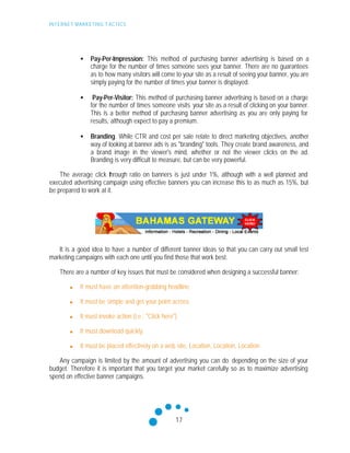 INTERNET MARKETING T ACTICS
17
• Pay-Per-Impression: This method of purchasing banner advertising is based on a
charge for the number of times someone sees your banner. There are no guarantees
as to how many visitors will come to your site as a result of seeing your banner, you are
simply paying for the number of times your banner is displayed.
• Pay-Per-Visitor: This method of purchasing banner advertising is based on a charge
for the number of times someone visits your site as a result of clicking on your banner.
This is a better method of purchasing banner advertising as you are only paying for
results, although expect to pay a premium.
• Branding. While CTR and cost per sale relate to direct marketing objectives, another
way of looking at banner ads is as "branding" tools. They create brand awareness, and
a brand image in the viewer's mind, whether or not the viewer clicks on the ad.
Branding is very difficult to measure, but can be very powerful.
The average click through ratio on banners is just under 1%, although with a well planned and
executed advertising campaign using effective banners you can increase this to as much as 15%, but
be prepared to work at it.
It is a good idea to have a number of different banner ideas so that you can carry out small test
marketing campaigns with each one until you find those that work best.
There are a number of key issues that must be considered when designing a successful banner:
n It must have an attention-grabbing headline.
n It must be simple and get your point across.
n It must invoke action (i.e.: "Click here")
n It must download quickly.
n It must be placed effectively on a web site, Location, Location, Location
Any campaign is limited by the amount of advertising you can do depending on the size of your
budget. Therefore it is important that you target your market carefully so as to maximize advertising
spend on effective banner campaigns.
 