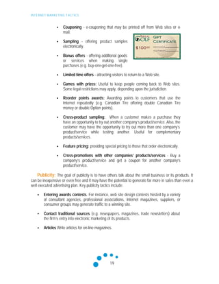 INTERNET MARKETING T ACTICS
19
• Couponing - e-couponing that may be printed off from Web sites or e-
mail.
• Sampling - offering product samples
electronically.
• Bonus offers - offering additional goods
or services when making single
purchases (e.g. buy-one-get-one-free).
• Limited time offers - attracting visitors to return to a Web site.
• Games with prizes: Useful to keep people coming back to Web sites.
Some legal restrictions may apply, depending upon the jurisdiction.
• Reorder points awards: Awarding points to customers that use the
Internet repeatedly (e.g. Canadian Tire offering double Canadian Tire
money or double Option points).
• Cross-product sampling: When a customer makes a purchase they
have an opportunity to try out another company’s product/service. Also, the
customer may have the opportunity to try out more than one company’s
product/service while testing another. Useful for complementary
products/services.
• Feature pricing: providing special pricing to those that order electronically.
• Cross-promotions with other companies’ products/services - Buy a
company’s product/service and get a coupon for another company’s
product/service.
Publicity: The goal of publicity is to have others talk about the small business or its products. It
can be inexpensive or even free and it may have the potential to generate far more in sales than even a
well executed advertising plan. Key publicity tactics include:
• Entering awards contests. For instance, web site design contests hosted by a variety
of consultant agencies, professional associations, Internet magazines, suppliers, or
consumer groups may generate traffic to a winning site.
• Contact traditional sources (e.g. newspapers, magazines, trade newsletters) about
the firm’s entry into electronic marketing of its products.
• Articles Write articles for on-line magazines.
 