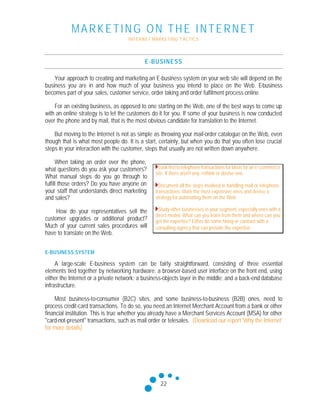 MARKETING ON THE INTERNET
INTERNET MARKETING T ACTICS
22
E-BUSINESS
Your approach to creating and marketing an E-business system on your web site will depend on the
business you are in and how much of your business you intend to place on the Web. E-business
becomes part of your sales, customer service, order taking and order fulfilment process online.
For an existing business, as opposed to one starting on the Web, one of the best ways to come up
with an online strategy is to let the customers do it for you. If some of your business is now conducted
over the phone and by mail, that is the most obvious candidate for translation to the Internet.
But moving to the Internet is not as simple as throwing your mail-order catalogue on the Web, even
though that is what most people do. It is a start, certainly, but when you do that you often lose crucial
steps in your interaction with the customer, steps that usually are not written down anywhere.
When taking an order over the phone,
what questions do you ask your customers?
What manual steps do you go through to
fulfill those orders? Do you have anyone on
your staff that understands direct marketing
and sales?
How do your representatives sell the
customer upgrades or additional product?
Much of your current sales procedures will
have to translate on the Web.
E-BUSINESS SYSTEM
A large-scale E-business system can be fairly straightforward, consisting of three essential
elements tied together by networking hardware: a browser-based user interface on the front end, using
either the Internet or a private network; a business-objects layer in the middle; and a back-end database
infrastructure.
Most business-to-consumer (B2C) sites, and some business-to-business (B2B) ones, need to
process credit-card transactions. To do so, you need an Internet Merchant Account from a bank or other
financial institution. This is true whether you already have a Merchant Services Account (MSA) for other
"card-not-present" transactions, such as mail order or telesales. (Download our report 'Why the Internet'
for more details)
Look first to telephone transactions for ideas for an e-commerce
site. If there aren't any, rethink or devise one.
Document all the steps involved in handling mail or telephone
transactions. Mark the most expensive ones and devise a
strategy for automating them on the Web.
Study other businesses in your segment, especially ones with a
direct model. What can you learn from them and where can you
get the expertise? Either do some hiring or contract with a
consulting agency that can provide the expertise.
 