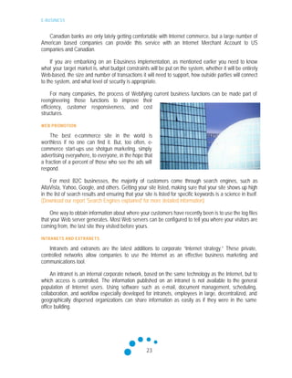 E-BUSINESS
23
Canadian banks are only lately getting comfortable with Internet commerce, but a large number of
American based companies can provide this service with an Internet Merchant Account to US
companies and Canadian.
If you are embarking on an E-business implementation, as mentioned earlier you need to know
what your target market is, what budget constraints will be put on the system, whether it will be entirely
Web-based, the size and number of transactions it will need to support, how outside parties will connect
to the system, and what level of security is appropriate.
For many companies, the process of Webifying current business functions can be made part of
reengineering those functions to improve their
efficiency, customer responsiveness, and cost
structures.
WEB PROMOTION
The best e-commerce site in the world is
worthless if no one can find it. But, too often, e-
commerce start-ups use shotgun marketing, simply
advertising everywhere, to everyone, in the hope that
a fraction of a percent of those who see the ads will
respond.
For most B2C businesses, the majority of customers come through search engines, such as
AltaVista, Yahoo, Google, and others. Getting your site listed, making sure that your site shows up high
in the list of search results and ensuring that your site is listed for specific keywords is a science in itself.
(Download our report 'Search Engines explained' for more detailed information)
One way to obtain information about where your customers have recently been is to use the log files
that your Web server generates. Most Web servers can be configured to tell you where your visitors are
coming from, the last site they visited before yours.
INTRANETS AND EXTRANETS
Intranets and extranets are the latest additions to corporate “Internet strategy.” These private,
controlled networks allow companies to use the Internet as an effective business marketing and
communications tool.
An intranet is an internal corporate network, based on the same technology as the Internet, but to
which access is controlled. The information published on an intranet is not available to the general
population of Internet users. Using software such as e-mail, document management, scheduling,
collaboration, and workflow especially developed for intranets, employees in large, decentralized, and
geographically dispersed organizations can share information as easily as if they were in the same
office building.
 