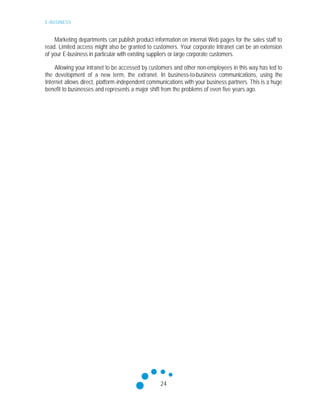 E-BUSINESS
24
Marketing departments can publish product information on internal Web pages for the sales staff to
read. Limited access might also be granted to customers. Your corporate Intranet can be an extension
of your E-business in particular with existing suppliers or large corporate customers.
Allowing your intranet to be accessed by customers and other non-employees in this way has led to
the development of a new term, the extranet. In business-to-business communications, using the
Internet allows direct, platform-independent communications with your business partners. This is a huge
benefit to businesses and represents a major shift from the problems of even five years ago.
 