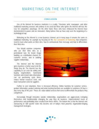 MARKETING ON THE INTERNET
CONCLUSION
25
CONCLUSION
Use of the Internet for business marketers is a reality. Television, print, newspaper, and other
traditional marketing avenues will continue to be used but those who ignore the Internet will lose the
race for competitive advantage. On the other hand, those who have embraced the Internet have
demonstrated its power and are innovators. Many believe that we have only seen the beginning of a
technological leap.
Marketing on the Internet is a new business channel, yet in many ways it remains the same as
traditional marketing, for example by focusing on the five constants of marketing. But companies
need to learn what works on Web sites, how to communicate their message and how to differentiate
their Web sites.
You should examine companies
who use their Web sites as a
promotional tool, for brand image
building, as a distribution channel, for
customer service, and in building
supplier relationships.
The Internet and the Internet
gives business a better way to do the
things they do. The Internet has the
capability to cut costs for selling and
buying organizations. Automated
functions and instant data information
can cut purchasing cycle times,
reduce human resources costs, and
lower transaction costs for suppliers.
Further to cost reductions, there is increased efficiency. Online functions for customer service,
product information, product ordering and order-tracking functions are available to customers 24 hour a
day every day of the year. These are value-added services that serve to differentiate the products they
compliment.
Increasingly through innovative outside relationships, organizations are aggressively reshaping
themselves and fundamentally changing the way they do business. Unprecedented levels of
performance and profitability have resulted from these efforts. The bottom line is that the Internet and
outsourcing of 'skill specific' tasks has become one of today's most powerful, organization-shaping
management strategies.
 