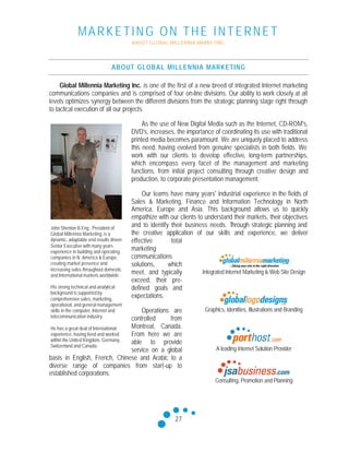 MARKETING ON THE INTERNET
ABOUT GLOBAL MILLENNIA MARKETING
27
ABOUT GLOBAL MILLENNIA MARKETING
Global Millennia Marketing Inc. is one of the first of a new breed of integrated Internet marketing
communications companies and is comprised of four on-line divisions. Our ability to work closely at all
levels optimizes synergy between the different divisions from the strategic planning stage right through
to tactical execution of all our projects.
As the use of New Digital Media such as the Internet, CD-ROM's,
DVD's, increases, the importance of coordinating its use with traditional
printed media becomes paramount. We are uniquely placed to address
this need, having evolved from genuine specialists in both fields. We
work with our clients to develop effective, long-term partnerships,
which encompass every facet of the management and marketing
functions, from initial project consulting through creative design and
production, to corporate presentation management.
Our teams have many years' industrial experience in the fields of
Sales & Marketing, Finance and Information Technology in North
America, Europe and Asia. This background allows us to quickly
empathize with our clients to understand their markets, their objectives
and to identify their business needs. Through strategic planning and
the creative application of our skills and experience, we deliver
effective total
marketing
communications
solutions, which
meet, and typically
exceed, their pre-
defined goals and
expectations.
Operations are
controlled from
Montreal, Canada.
From here we are
able to provide
service on a global
basis in English, French, Chinese and Arabic to a
diverse range of companies from start-up to
established corporations.
John Shenton B.Eng., President of
Global Millennia Marketing,is a
dynamic, adaptable and results driven
Senior Executive with many years
experience in building and operating
companies in N. America & Europe,
creating market presence and
increasing sales throughout domestic
and International markets worldwide.
His strong technical and analytical
background is supported by
comprehensive sales, marketing,
operational, and general management
skills in the computer, Internet and
telecommunication industry.
He has a great deal of International
experience, having lived and worked
within the United Kingdom, Germany,
Switzerland and Canada.
Integrated Internet Marketing & Web Site Design
Graphics, Identities, Illustrations and Branding
A leading Internet Solution Provider
Consulting, Promotion and Planning
 