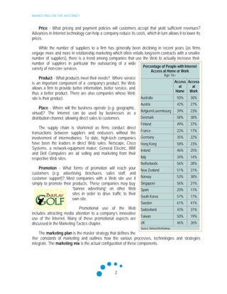 MARKETING ON THE INTERNET
2
Price - What pricing and payment policies will customers accept that yield sufficient revenues?
Advances in Internet technology can help a company reduce its costs, which in turn allows it to lower its
prices.
While the number of suppliers to a firm has generally been declining in recent years (as firms
engage more and more in relationship marketing which often entails long-term contracts with a smaller
number of suppliers), there is a trend among companies that use the Web to actually increase their
number of suppliers in particular the outsourcing of a wide
variety of non-core services
Product - What products meet their needs? Where service
is an important component of a company’s product, the Web
allows a firm to provide better information, better service, and
thus a better product. There are also companies whose Web
site is their product.
Place - Where will the business operate (e.g. geographic,
virtual)? The Internet can be used by businesses as a
distribution channel, allowing direct sales to customers.
The supply chain is shortened as firms conduct direct
transactions between suppliers and end-users without the
involvement of intermediaries. To date, high-tech companies
have been the leaders in direct Web sales: Netscape, Cisco
Systems, a network-equipment maker, General Electric, IBM
and Dell Computers are all selling and marketing from their
respective Web sites.
Promotion - What forms of promotion will reach your
customers (e.g. advertising, brochures, sales staff, and
customer support)? Most companies with a Web site use it
simply to promote their products. These companies may buy
“banner advertising” on other Web
sites in order to drive traffic to their
own site.
Promotional use of the Web
includes attracting media attention to a company’s innovative
use of the Internet. Many of these promotional aspects are
discussed in the Marketing Tactics chapter.
The marketing plan is the master strategy that defines the
five constants of marketing and outlines how the various processes, technologies and strategies
integrate. The marketing mix is the actual configuration of these components.
Percentage of People with Internet
Access at Home or Work
Age 16+
Access
at
Home
Access
at
Work
Australia 50% 30%
Austria 42% 27%
Belgium/Luxembourg 39% 23%
Denmark 58% 38%
Finland 49% 37%
France 22% 17%
Germany 35% 22%
Hong Kong 58% 23%
Ireland 46% 25%
Italy 34% 14%
Netherlands 56% 28%
New Zealand 51% 31%
Norway 53% 38%
Singapore 56% 21%
Spain 20% 11%
South Korea 57% 17%
Sweden 61% 41%
Switzerland 43% 31%
Taiwan 50% 19%
UK 46% 26%
Source: Nielsen//NetRatings
 