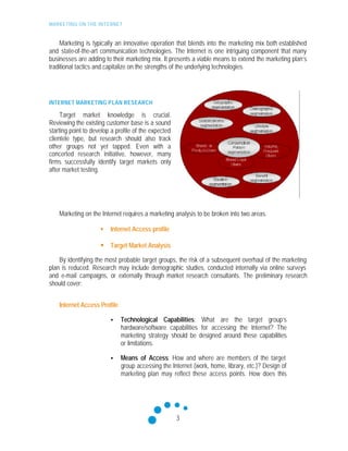MARKETING ON THE INTERNET
3
Marketing is typically an innovative operation that blends into the marketing mix both established
and state-of-the-art communication technologies. The Internet is one intriguing component that many
businesses are adding to their marketing mix. It presents a viable means to extend the marketing plan’s
traditional tactics and capitalize on the strengths of the underlying technologies.
INTERNET MARKETING PLAN RESEARCH
Target market knowledge is crucial.
Reviewing the existing customer base is a sound
starting point to develop a profile of the expected
clientele type, but research should also track
other groups not yet tapped. Even with a
concerted research initiative, however, many
firms successfully identify target markets only
after market testing.
Marketing on the Internet requires a marketing analysis to be broken into two areas.
• Internet Access profile
• Target Market Analysis
By identifying the most probable target groups, the risk of a subsequent overhaul of the marketing
plan is reduced. Research may include demographic studies, conducted internally via online surveys
and e-mail campaigns, or externally through market research consultants. The preliminary research
should cover:
Internet Access Profile
• Technological Capabilities: What are the target group’s
hardware/software capabilities for accessing the Internet? The
marketing strategy should be designed around these capabilities
or limitations.
• Means of Access: How and where are members of the target
group accessing the Internet (work, home, library, etc.)? Design of
marketing plan may reflect these access points. How does this
 