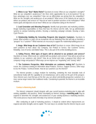 MARKETING ON THE INTERNET
5
2. Where is our "Best" Market Niche? Questions to review: What are our competitor's strengths?
What are our competitor's weaknesses? Are there niche opportunities for us to do business? Do we
have advantages over our competitors? How can we differentiate our pricing from the competition?
What are the strengths and weaknesses of our products? What areas of the industry do we want to
deliver our products and services to? How do we want to position ourselves in the marketplace? What
market goals and objectives do we have? What are our competitors doing on the Internet?
3. Lead Generation and Attracting Prospects: Identify lead generation and marketing activities,
Assign marketing responsibilities to those that have the interest and the skills, Set up administration
systems to carryout marketing activities, Develop a marketing campaign schedule, Develop a Sales
Cycle Process.
4. Relationship Building By Converting Prospects Into long-term Customers. Questions to
review: What activities or steps can we incorporate into our Marketing Plan that will help us transition a
"prospect" to a "customer"? What materials are necessary to support the relationship building process?
5. Image. What Image do our Customers have of Us? Questions to review: What Image do we
want customers to have about; Our Company, Our Product or Service, Our Customer Service,
Reliability, Cost of Service and Added Value. This is also part of the on-line branding process.
6. Selling Process. What types of buyers will be attracted to our products and services?
Questions to review: What needs are satisfied with our products and services? How will we present our
solutions to our customers and clients? How do we format and make a proposal that reflects our
company's image and products? What ways can we improve our "negotiating" and "closing" skills?
7. The Customers Perspective. What information are customers looking for? Questions to
review: Are customers looking for information about Products, Services, Support Services, Other ways
to Use the Product, Technical Details. How do our customers use the Internet?
The Internet provides a unique medium for marketing, combining the most desirable traits of
conventional media with the capability for an instantaneous call to action on the part of the prospect.
Since Internet users must find you on the Net, you can attract and identify prospective customers in a
more narrow target market than traditional media. Considering its potential, the Internet is an irresistible
medium.
Conduct a Marketing Audit
The Internet component should integrate with your overall business-marketing plan to align with
existing capabilities and practices. Before developing an Internet strategy a marketing audit may be
required to determine the strengths and weaknesses of your existing business’s marketing functions.
This review process may be done internally or by external consultants.
After conducting an audit of marketing practices, it should be evident where improvements are
required and what strengths exist to exploit. The next step is to consider how the Internet may be used
 