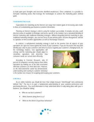 MARKETING ON THE INTERNET
6
to build upon past strengths and overcome identified weaknesses. Once completed, it is possible to
formulate marketing tactics that leverage the technologies to achieve the marketing plan’s defined
goals.
YOUR MARKETING PLAN
Expectations for marketing via the Internet can range from modest goals of increasing sales leads
to those of revolutionizing your business-customer interactions.
Planning an Internet strategy is vital to using the medium successfully. It includes not only a well
directed review of available technologies and tactics specific to the medium, but a calculated blending of
Internet marketing with traditional marketing strategies. Without integrating Internet marketing to your
traditional marketing strategies, you can lose focus of your primary goals, become disorganized, and fail
to capitalize on time-sensitive opportunities as well as mismanage resources.
In contrast, a well-planned marketing strategy is built on the premise that all aspects of your
operations are open for review against the needs of your customers. If you are focused in this way both
identify your value to your customers and strive to assess regularly your customer’s changing needs. As
the technology matures, new opportunities will
emerge and the marketing plan should adjust to
streamline operations and determine how
consumer needs are served most efficiently.
According to Forrester Research, only 23
percent of companies currently improve their online
operations by making use of the data associated
with how customers use their Web sites. However,
as the brick-and-mortar world has demonstrated,
understanding and reacting to customer behaviour
is the number one resource for acquiring and keeping your customers.
E-METRICS
As an online marketer you should do more than simply measure "click-through" rates and loosely
defined "hits." The key is to gain a fundamental understanding of your customer preferences and
purchasing lifecycles. You need information to help understand what is really taking place with your e-
business, you should be asking:
• Who are our best customers?
• What channels bring them to us?
• What are the drivers of purchase behaviour?
 