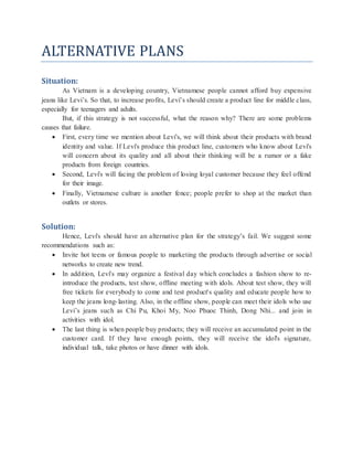 ALTERNATIVE PLANS
Situation:
As Vietnam is a developing country, Vietnamese people cannot afford buy expensive
jeans like Levi’s. So that, to increase profits, Levi’s should create a product line for middle class,
especially for teenagers and adults.
But, if this strategy is not successful, what the reason why? There are some problems
causes that failure.
 First, every time we mention about Levi's, we will think about their products with brand
identity and value. If Levi's produce this product line, customers who know about Levi's
will concern about its quality and all about their thinking will be a rumor or a fake
products from foreign countries.
 Second, Levi's will facing the problem of losing loyal customer because they feel offend
for their image.
 Finally, Vietnamese culture is another fence; people prefer to shop at the market than
outlets or stores.
Solution:
Hence, Levi's should have an alternative plan for the strategy’s fail. We suggest some
recommendations such as:
 Invite hot teens or famous people to marketing the products through advertise or social
networks to create new trend.
 In addition, Levi's may organize a festival day which concludes a fashion show to re-
introduce the products, test show, offline meeting with idols. About test show, they will
free tickets for everybody to come and test product's quality and educate people how to
keep the jeans long-lasting. Also, in the offline show, people can meet their idols who use
Levi’s jeans such as Chi Pu, Khoi My, Noo Phuoc Thinh, Dong Nhi... and join in
activities with idol.
 The last thing is when people buy products; they will receive an accumulated point in the
customer card. If they have enough points, they will receive the idol's signature,
individual talk, take photos or have dinner with idols.
 
