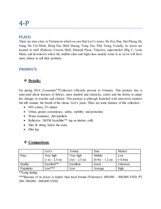 4-P
PLACE:
There are nine cities in Vietnam in which we can find Levi’s stores: Ha Noi, Hue, Hai Phong, Da
Nang, Ho Chi Minh, Dong Nai, Binh Duong, Vung Tau, Nha Trang. Usually, its stores are
located in mall (Parkson, Cresent Mall, Dimond Plaza, Vincom), supermarket (Big C, Lotte
Mart), and downtown where the middle-class and high-class usually come to as Levis will have
more chance to sell their products.
PRODUCT:
 Details:
On spring 2014, ComumterTMCollection officially present in Vietnam. This product line is
innovated about features of fabrics, more durable and elasticity, colors and the ability to adapt
the changes in weather and climate. This product is although launched with innovative modern
but still remains the breath of the classic Levi’s jeans. There are some features of this collection:
 98% cotton, 2% elation
 Urban, greater convenience, safety, mobility and protection
 Water-resistance, dirt-repellent
 Reflective 3MTM ScotchliteTM tap on interior cuffs
 Slim fit sitting below the waist
 Slim leg
 Comparison:
Levi’s Tommy Zara Market
Price Very high
(1 m – 2.5 m)
Very high
(1m – 2.5 m)
Middle
(0.9m – 1.2 m)
Low
(<0.8m)
Quality Excellent** Excellent Good Unknown
Popularity Low*** Low Average High
**Long lasting
***Because of its prices is higher than local brands (Ninomaxx: 400,000 – 800,000 VND, PT
200: 300,000 – 600,000 VND)
 