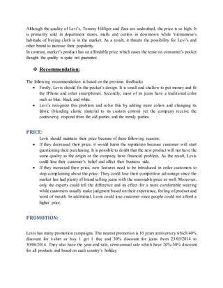 Although the quality of Levi’s, Tommy Hilfiger and Zara are undoubted, the price is so high. It
is primarily sold in department stores, malls and outlets in downtown while Vietnamese’s
habitude of buying cloth is in the market. As a result, it threats the possibility for Levi’s and
other brand to increase their popularity.
In contrast, market’s product has an affordable price which eases the tense on consumer’s pocket
thought the quality is quite not guarantee.
 Recommendation:
The following recommendation is based on the previous feedbacks
 Firstly, Levis should fix the pocket’s design. It is small and shallow to put money and fit
the IPhone and other smartphones. Secondly, most of its jeans have a traditional color
such as blue, black and white.
 Levi’s recognize this problem and solve this by adding more colors and changing its
fabric (blending elastic material to its custom cotton) yet the company receive the
controversy respond from the old parties and the trendy parties.
PRICE:
Levis should maintain their price because of these following reasons:
 If they decreased their price, it would harm the reputation because customer will start
questioning their purchasing. It is possible to doubt that the new product will not have the
same quality as the origin or the company have financial problem. As the result, Levis
could lose their customer’s belief and affect their business side.
 If they increased their price, new features need to be introduced in order customers to
stop complaining about the price. They could lose their competitive advantage since the
market has had plenty of brand selling jeans with the reasonable price as well. Moreover,
only the experts could tell the difference and its effect for a more comfortable wearing
while customers usually make judgment based on their experience, feeling of product and
word of mouth. In additional, Levis could lose customer since people could not afford a
higher price.
PROMOTION:
Levis has many promotion campaigns. The nearest promotion is 10 years anniversary which 40%
discount for t-shirt or buy 1 get 1 free and 30% discount for jeans from 23/05/2014 to
30/06/2014. They also have the year-end sale, semi-annual sale which have 20%-50% discount
for all products and based on each country’s holiday.
 