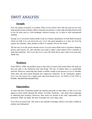 SWOT ANALYSIS
Strength:
First, the quality of product is excellent. Those reviews below show that the jeans are not only
long-lasting but also colorfast. Before releasing new product, it must make through all those kind
of test for jeans such as: cloth shrinkage, chemical content, etc. in order to meet international
standard.
Second, Levi’s invested 8 million dollar in the Levi Strauss manufactory in Ninh Binh (Vietnam)
which can help Levis cuts down the cost. Levi’s has good reputation so it does not elicit the
concern for customers (their product is sold in 51 countries all over the world)
The last one, Levis has good customer service. It covers many fields such as: payment, shipping,
privacy and security, etc. and customers can email or make a direct phone call to complain or
settle their problems. Also, Levis has Levi’s curve ID which advise users what Levis jeans they
should buy.
Weakness:
From 1980s to 1990s, the problem arises as they lack of creative and cannot follow the trend yet
they just stick to the traditional style and design. The loss of market share is a predictable
outcome. Moreover, protecting their brand is another weight to put pressure on Levi’s shoulder
when more and more brand launched new impressive collection. As for Vietnamese market,
Levi’s are also known for a higher price than local brand (Levis: 1m VND to 2.5m VND vs
PT2000: 300,000VND-600,000VND).
Opportunities:
As more and more Vietnamese people use Internet and prefer to shop online, so that, Levi’s can
appear on more online channels like Zalora, YouTube, Facebook… and create more campaigns
to marketing their products. Moreover, their stores are located in the mall, supermarket, and
downtown which can satisfy the need of assertion for a new rising class.
Levis focus on casual style. This style is now popular in teenager, adult or even older. It helps its
product used widespread.
 