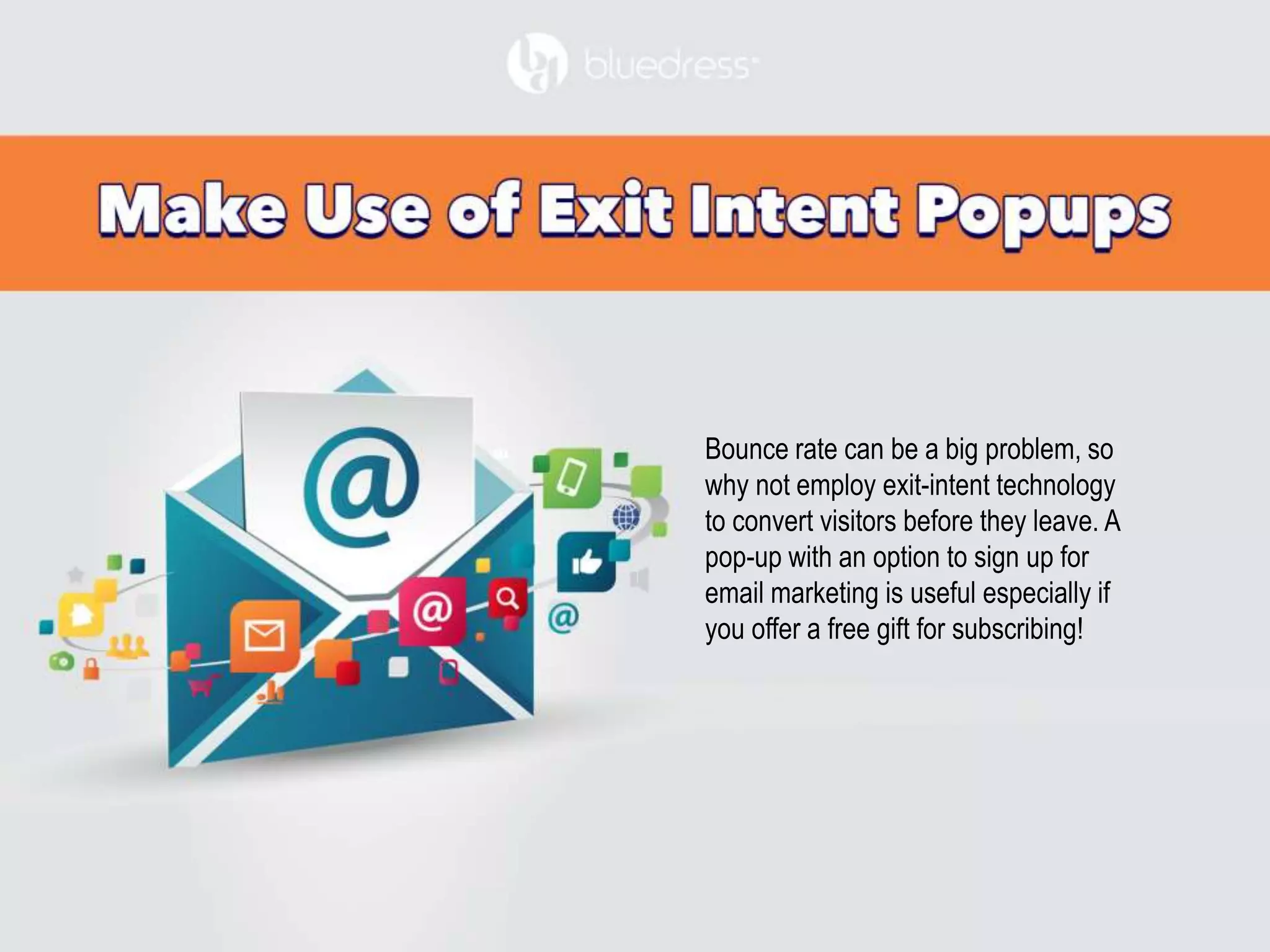 Bounce rate can be a big problem, so
why not employ exit-intent technology
to convert visitors before they leave. A
pop-up with an option to sign up for
email marketing is useful especially if
you offer a free gift for subscribing!