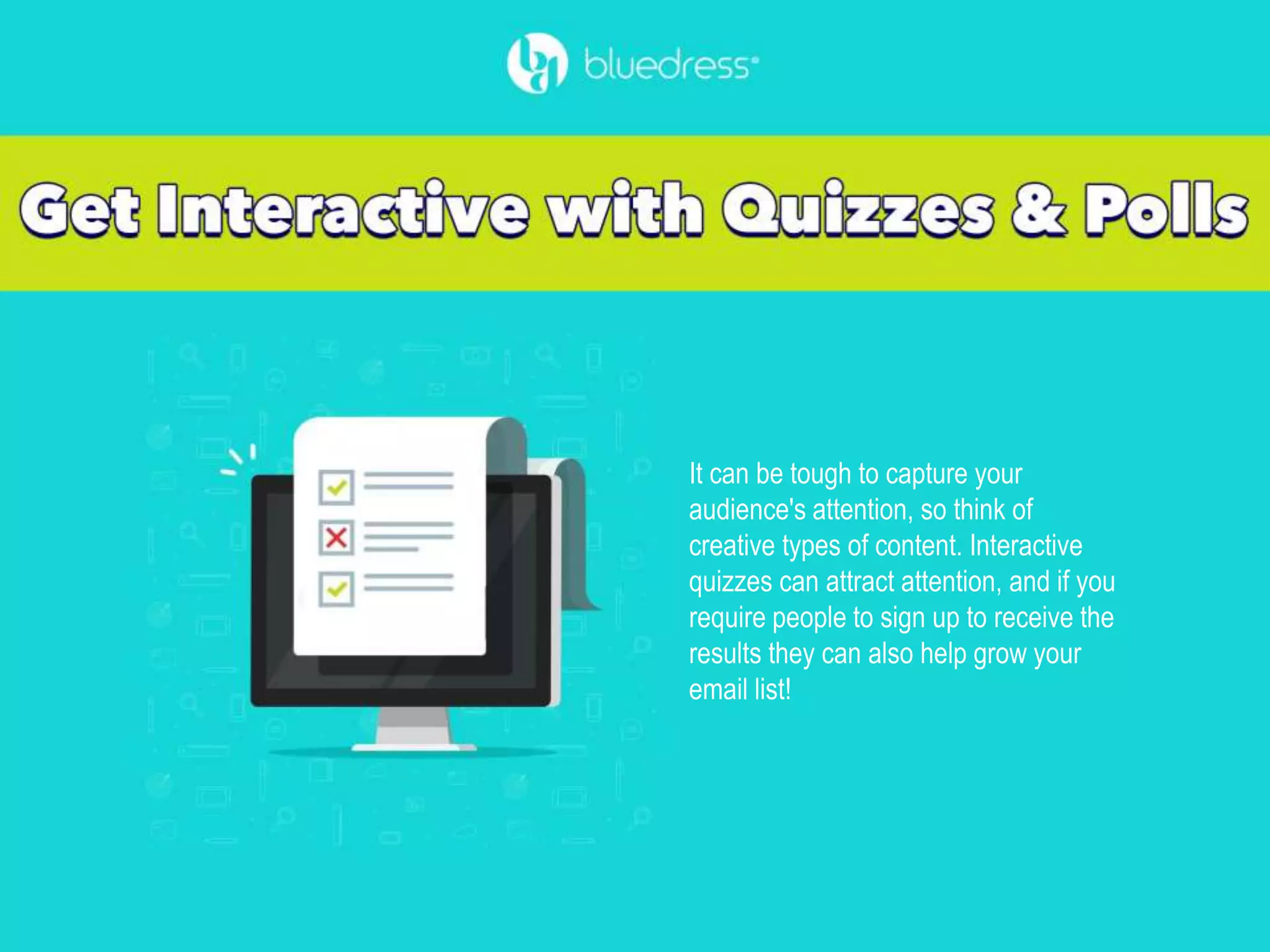 It can be tough to capture your
audience's attention, so think of
creative types of content. Interactive
quizzes can attract attention, and if you
require people to sign up to receive the
results they can also help grow your
email list!