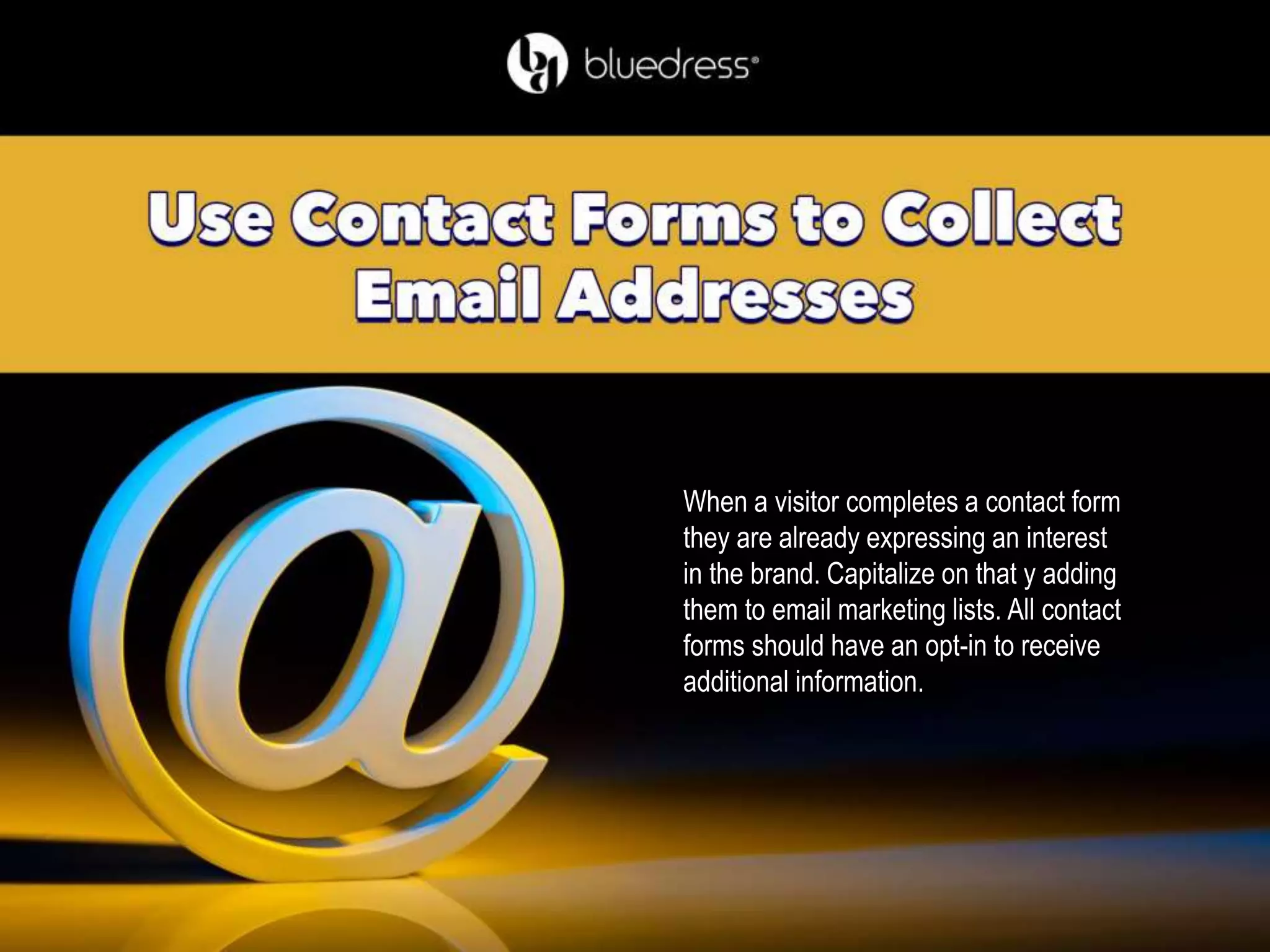 When a visitor completes a contact form
they are already expressing an interest
in the brand. Capitalize on that y adding
them to email marketing lists. All contact
forms should have an opt-in to receive
additional information.