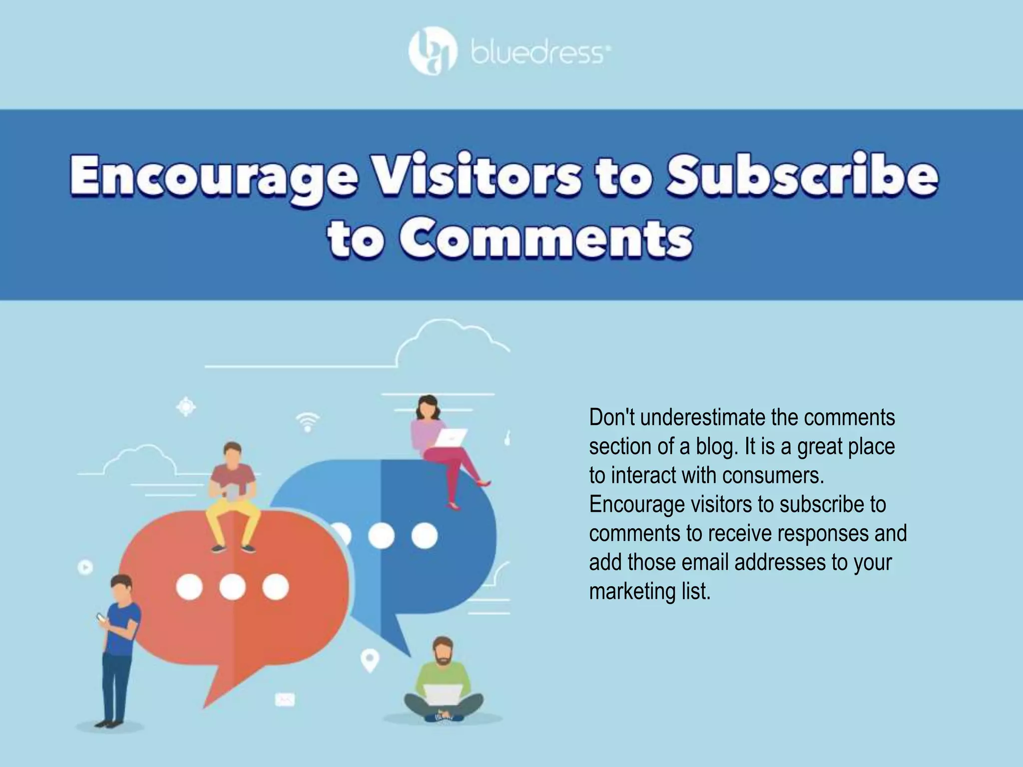 Don't underestimate the comments
section of a blog. It is a great place
to interact with consumers.
Encourage visitors to subscribe to
comments to receive responses and
add those email addresses to your
marketing list.