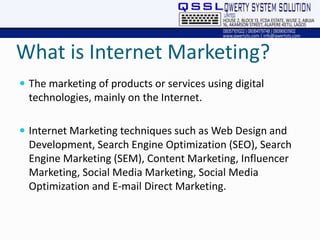 What is Internet Marketing?
 The marketing of products or services using digital
technologies, mainly on the Internet.
 Internet Marketing techniques such as Web Design and
Development, Search Engine Optimization (SEO), Search
Engine Marketing (SEM), Content Marketing, Influencer
Marketing, Social Media Marketing, Social Media
Optimization and E-mail Direct Marketing.
 