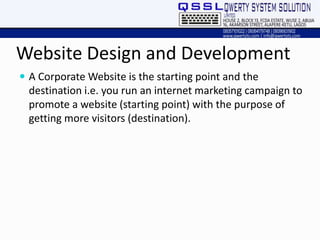 Website Design and Development
 A Corporate Website is the starting point and the
destination i.e. you run an internet marketing campaign to
promote a website (starting point) with the purpose of
getting more visitors (destination).
 
