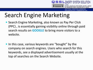 Search Engine Marketing
 Search Engine Marketing, also known as Pay Per Click
(PPC) , is essentially gaining visibility online through paid
search results on GOOGLE to bring more visitors to a
website.
 In this case, various keywords are “bought” by the
company on search engines. Users who search for this
keywords, see a displayed advertisement usually at the
top of searches on the Search Website.
 