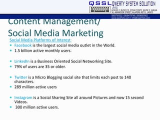 Content Management/
Social Media Marketing
Social Media Platforms of Interest:
 Facebook is the largest social media outlet in the World.
 1.5 billion active monthly users.
 LinkedIn is a Business Oriented Social Networking Site.
 79% of users are 35 or older.
 Twitter is a Micro Blogging social site that limits each post to 140
characters.
 289 million active users
 Instagram is a Social Sharing Site all around Pictures and now 15 second
Videos.
 300 million active users.
 