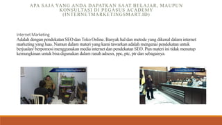 Internet Marketing
Adalah dengan pendekatan SEO dan Toko Online. Banyak hal dan metode yang dikenal dalam internet
marketing yang luas. Namun dalam materi yang kami tawarkan adalah mengenai pendekatan untuk
berjualan/ berpomosi menggunakan media internet dan pendekatan SEO. Pun materi ini tidak menutup
kemungkinan untuk bisa digunakan dalam ranah adsesn, ppc, ptc, ptr dan sebagainya.
APA SAJA YANG ANDA DAPATKAN SAAT BELAJAR, MAUPUN
KONSULTASI DI PEGASUS ACADEMY
(INTERNETMARKETINGSMART.ID)
 