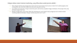 Adapun dalam materi internet marketing, yang dibawakan untuk peserta adalah :
1. Riset. Dengan teknikal yang menggunakan tools/ alat dari Serach Engine (mesin pencari, dalam hal ini adalah google) untuk
mendapatkan data actual dan kongrit atas konsumen yang akan kita tuju,
2. Cara efektif memasang iklan. Dengan media iklan gratis, baik berbasis pengiklan hingga marketplace. Pemasangan iklan yang
berikatan dengan hasil riset,
3. Metode menggunakan social media. Mulai dari pembangunan social media di awal, penggunaan dan metode-metode
marketing yang bisa diterapkan. Dengan metode yang santun dan “putih”,
 