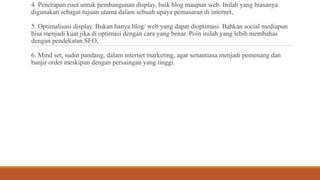 4. Penerapan riset untuk pembangunan display, baik blog maupun web. Inilah yang biasanya
digunakan sebagai tujuan utama dalam sebuah upaya pemasaran di internet,
5. Optimalisasi display. Bukan hanya blog/ web yang dapat dioptimasi. Bahkan social mediapun
bisa menjadi kuat jika di optimasi dengan cara yang benar. Poin inilah yang lebih membahas
dengan pendekatan SEO,
6. Mind set, sudut pandang, dalam internet marketing, agar senantiasa menjadi pemenang dan
banjir order meskipun dengan persaingan yang tinggi.
 