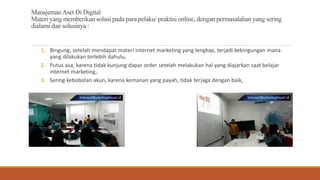 ManajemanAset Di Digital
Materi yang memberikan solusi pada para pelaku/ praktisi online, dengan permasalahan yang sering
dialami dan solusinya :
1. Bingung, setelah mendapat materi internet marketing yang lengkap, terjadi kebingungan mana
yang dilakukan terlebih dahulu,
2. Putus asa, karena tidak kunjung dapar order setelah melakukan hal yang diajarkan saat belajar
internet marketing,
3. Sering kebobolan akun, karena kemanan yang payah, tidak terjaga dengan baik,
 