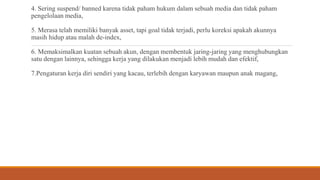 4. Sering suspend/ banned karena tidak paham hukum dalam sebuah media dan tidak paham
pengelolaan media,
5. Merasa telah memiliki banyak asset, tapi goal tidak terjadi, perlu koreksi apakah akunnya
masih hidup atau malah de-index,
6. Memaksimalkan kuatan sebuah akun, dengan membentuk jaring-jaring yang menghubungkan
satu dengan lainnya, sehingga kerja yang dilakukan menjadi lebih mudah dan efektif,
7.Pengaturan kerja diri sendiri yang kacau, terlebih dengan karyawan maupun anak magang,
 