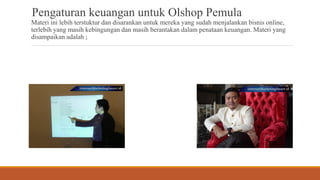 Pengaturan keuangan untuk Olshop Pemula
Materi ini lebih terstuktur dan disarankan untuk mereka yang sudah menjalankan bisnis online,
terlebih yang masih kebingungan dan masih berantakan dalam penataan keuangan. Materi yang
disampaikan adalah ;
 