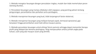 1. Metode mengatur keuangan dengan pencatatan ringkas, mudah dan tidak memerlukan peran
seorang akuntan,
2. Pencatatan keuangan yang mampu dilakukan oleh siapapun, yang penting paham tentang
pengurangan, penambahan dan perkalian serta pembagian,
3. Metode manajeman keuangan yang kuat, tidak terpengaruh factor eksternal,
4. Metode menajeman keuangan yang meliputi banyak aspek, termasuk oprasional, gaji
karyawan hingga penambahan asset baik aktiva maupun pasiva,
5. Metode pencatatan keuangan untuk olshop/ bisnis pemula sehingga dapat memonitor berapa
profit yang didapat dan kemana postingnya. Yang menyesuaikan antara jumlah angka pada
tulisan, cash yang ada maupun asset yang dimiliki.
 