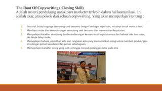 The Root Of Copywriting ( Closing Skill)
Adalah materi pendukung untuk para marketer terlebih dalam hal komunikasi. Ini
adalah akar, atau pokok dari sebuah copywriting. Yang akan memperlajari tentang :
1. Gestural, body language seseorang saat bertemu dengan berbagai keperluan, misalnya untuk make a deal,
2. Membaca muka dan kecenderungan seseorang saat bertemu dan menentukan keputusan,
3. Mempelajari karakter seseorang dan kecenderungan kemana arah keputusannya dari bahasa teks dan suara,
jika tanpa tatap muka,
4. Mempelajari bahasa, pemilihan kata dan rangkaian kata yang memudahkan orang untuk membeli produk/ jasa
kita dengan penuh kesadaran dan penuh kebahagiaan,
5. Memperlajari karakter orang yang sulit, sehingga menjadi pelanggan setia pada kita.
 