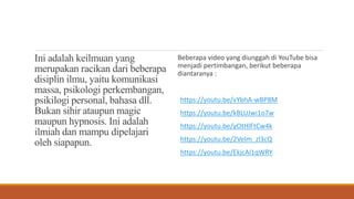 Ini adalah keilmuan yang
merupakan racikan dari beberapa
disiplin ilmu, yaitu komunikasi
massa, psikologi perkembangan,
psikilogi personal, bahasa dll.
Bukan sihir ataupun magic
maupun hypnosis. Ini adalah
ilmiah dan mampu dipelajari
oleh siapapun.
Beberapa video yang diunggah di YouTube bisa
menjadi pertimbangan, berikut beberapa
diantaranya :
https://youtu.be/vYbhA-wBP8M
https://youtu.be/kBLUJwi1o7w
https://youtu.be/yOtHlFtCw4k
https://youtu.be/2Velm_zl3cQ
https://youtu.be/EkjcAl1qWRY
 