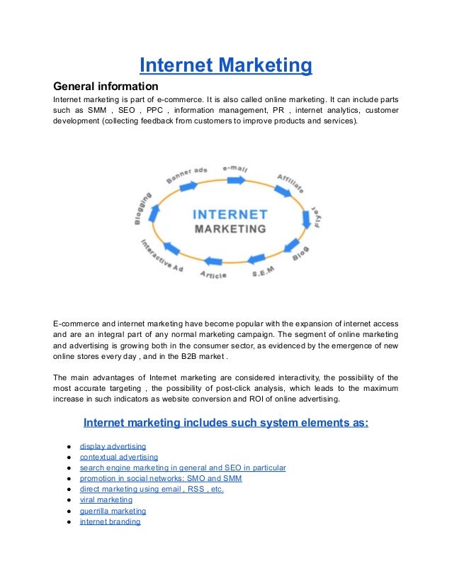 Internet Marketing
General information
Internet marketing is part of e-commerce. It is also called online marketing. It can include parts
such as SMM , SEO , PPC , information management, PR , internet analytics, customer
development (collecting feedback from customers to improve products and services).
E-commerce and internet marketing have become popular with the expansion of internet access
and are an integral part of any normal marketing campaign. The segment of online marketing
and advertising is growing both in the consumer sector, as evidenced by the emergence of new
online stores every day , and in the B2B market .
The main advantages of Internet marketing are considered interactivity, the possibility of the
most accurate targeting , the possibility of post-click analysis, which leads to the maximum
increase in such indicators as website conversion and ROI of online advertising.
Internet marketing includes such system elements as:
● display advertising
● contextual advertising
● search engine marketing in general and SEO in particular
● promotion in social networks: SMO and SMM
● direct marketing using email , RSS , etc.
● viral marketing
● guerrilla marketing
● internet branding
 