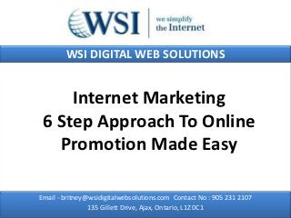 WSI DIGITAL WEB SOLUTIONS


     Internet Marketing
 6 Step Approach To Online
   Promotion Made Easy

Email - britney@wsidigitalwebsolutions.com Contact No : 905 231 2107
                135 Gillett Drive, Ajax, Ontario, L1Z 0C1
 