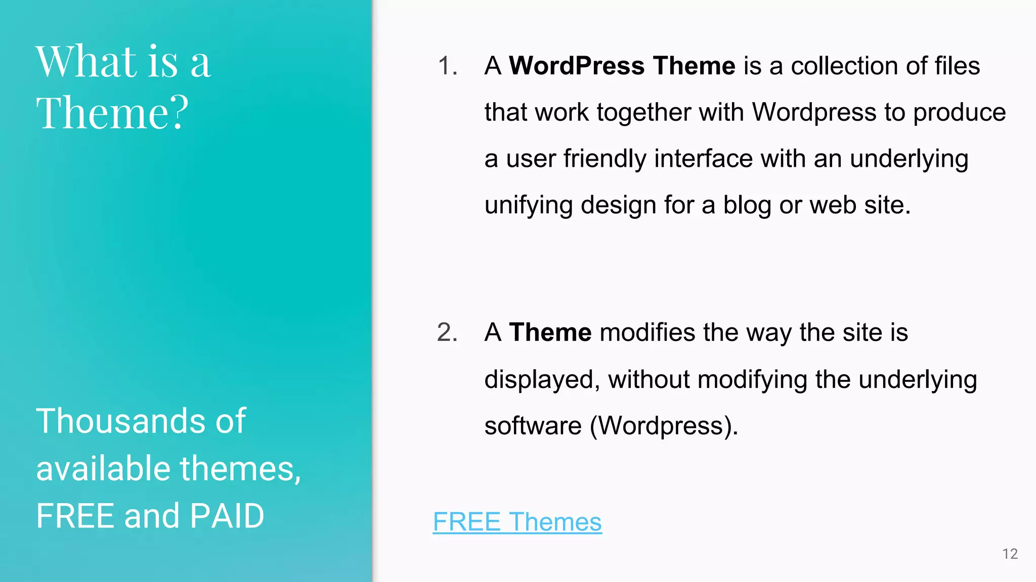 What is a
Theme?
Thousands of
available themes,
FREE and PAID
12
1. A WordPress Theme is a collection of files
that work together with Wordpress to produce
a user friendly interface with an underlying
unifying design for a blog or web site.
2. A Theme modifies the way the site is
displayed, without modifying the underlying
software (Wordpress).
FREE Themes
 