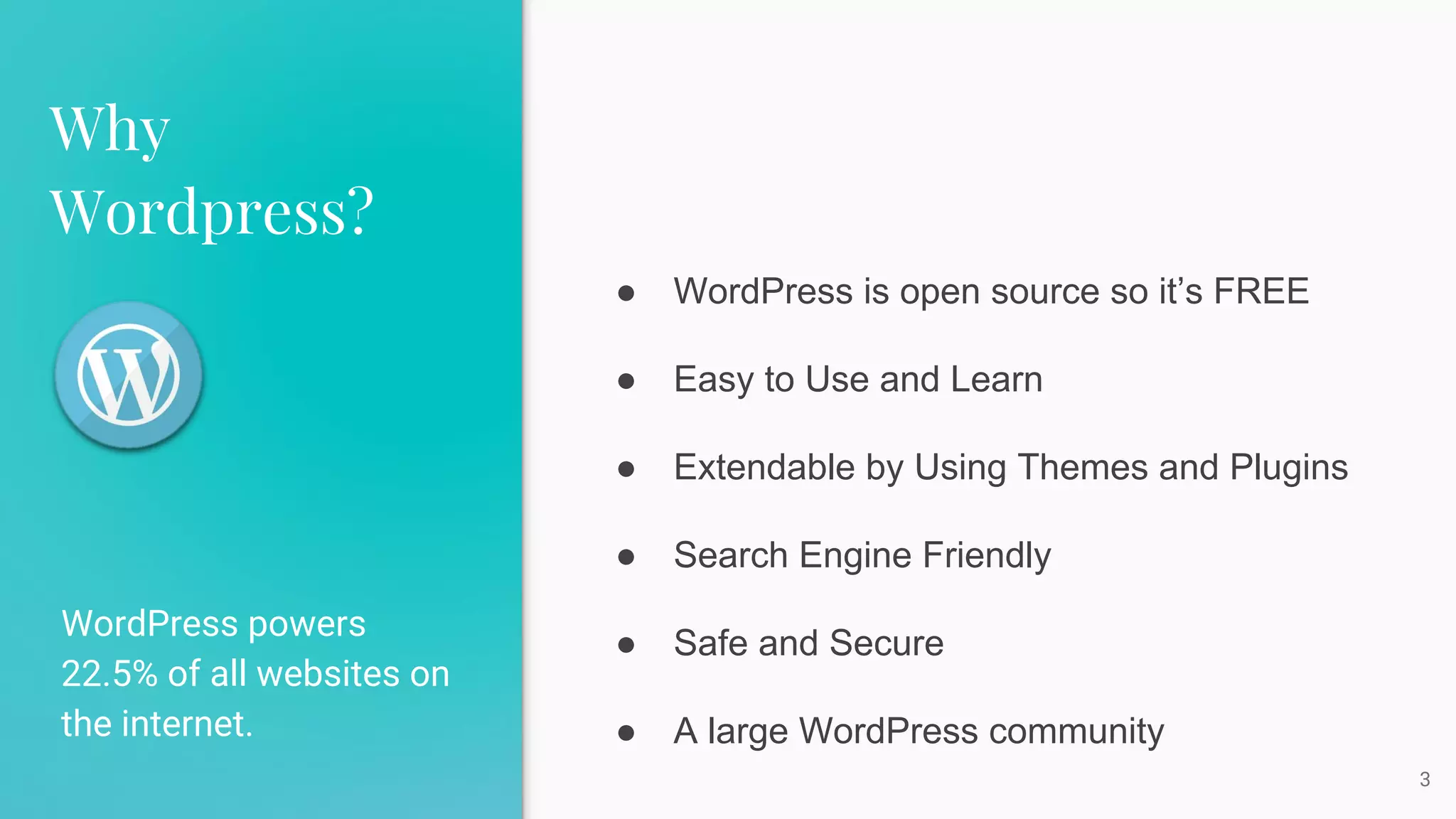 Why
Wordpress?
WordPress powers
22.5% of all websites on
the internet.
3
● WordPress is open source so it’s FREE
● Easy to Use and Learn
● Extendable by Using Themes and Plugins
● Search Engine Friendly
● Safe and Secure
● A large WordPress community
 
