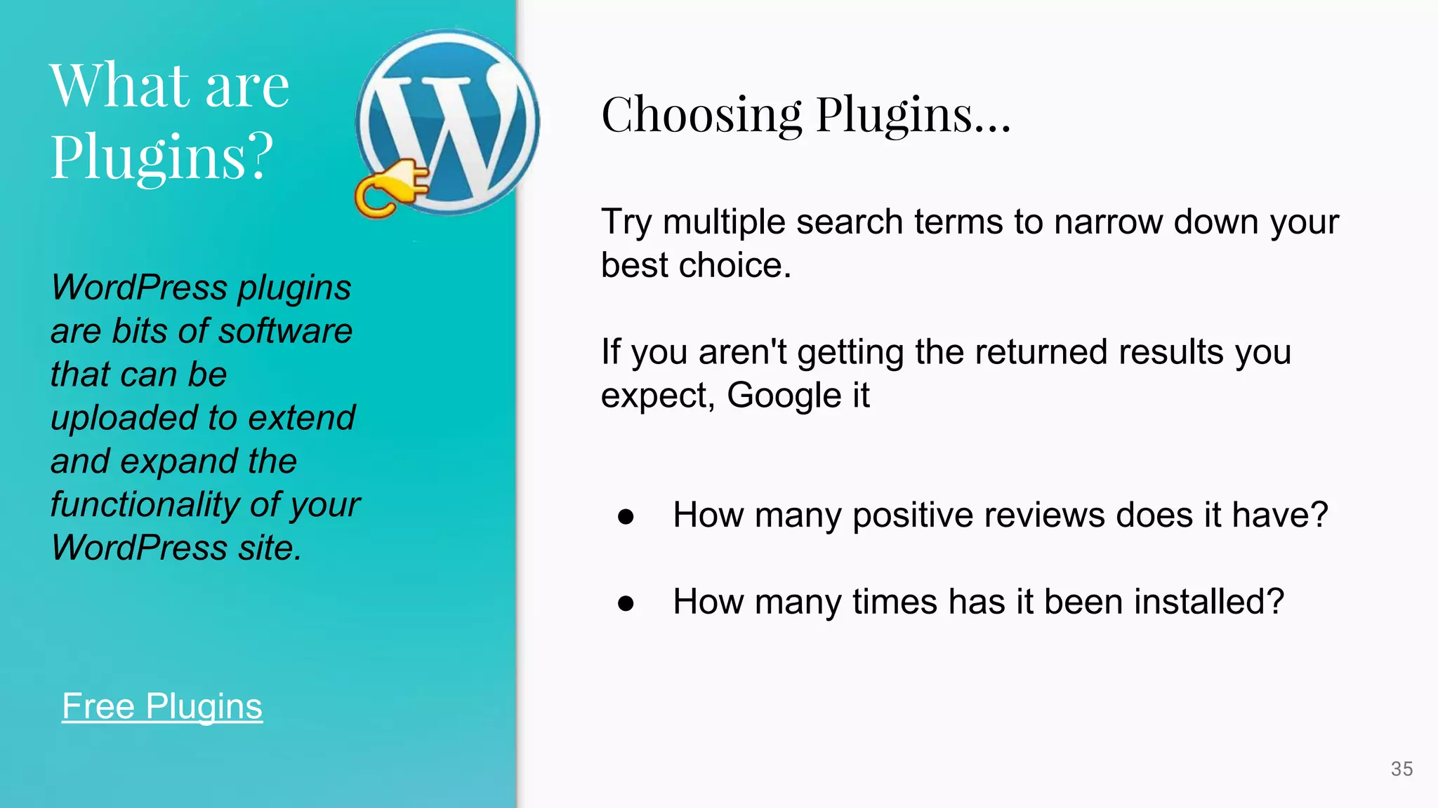 What are
Plugins?
35
Free Plugins
WordPress plugins
are bits of software
that can be
uploaded to extend
and expand the
functionality of your
WordPress site.
Choosing Plugins…
Try multiple search terms to narrow down your
best choice.
If you aren't getting the returned results you
expect, Google it
● How many positive reviews does it have?
● How many times has it been installed?
 
