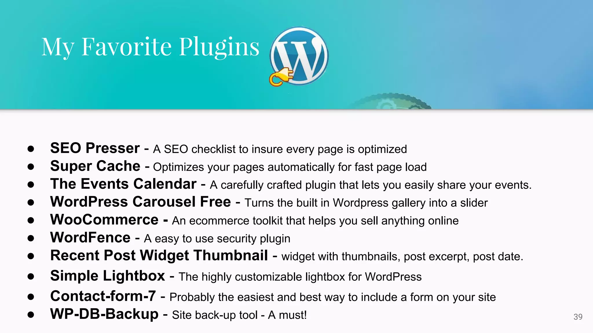 39
My Favorite Plugins
● SEO Presser - A SEO checklist to insure every page is optimized
● Super Cache - Optimizes your pages automatically for fast page load
● The Events Calendar - A carefully crafted plugin that lets you easily share your events.
● WordPress Carousel Free - Turns the built in Wordpress gallery into a slider
● WooCommerce - An ecommerce toolkit that helps you sell anything online
● WordFence - A easy to use security plugin
● Recent Post Widget Thumbnail - widget with thumbnails, post excerpt, post date.
● Simple Lightbox - The highly customizable lightbox for WordPress
● Contact-form-7 - Probably the easiest and best way to include a form on your site
● WP-DB-Backup - Site back-up tool - A must!
 
