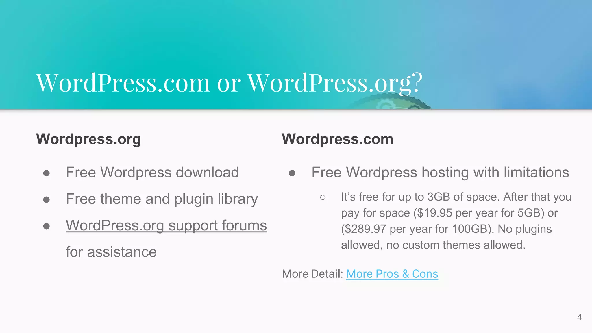 WordPress.com or WordPress.org?
4
Wordpress.org
● Free Wordpress download
● Free theme and plugin library
● WordPress.org support forums
for assistance
Wordpress.com
● Free Wordpress hosting with limitations
○ It’s free for up to 3GB of space. After that you
pay for space ($19.95 per year for 5GB) or
($289.97 per year for 100GB). No plugins
allowed, no custom themes allowed.
More Detail: More Pros & Cons
 