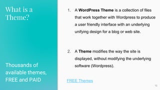 What is a
Theme?
Thousands of
available themes,
FREE and PAID
12
1. A WordPress Theme is a collection of files
that work together with Wordpress to produce
a user friendly interface with an underlying
unifying design for a blog or web site.
2. A Theme modifies the way the site is
displayed, without modifying the underlying
software (Wordpress).
FREE Themes
 
