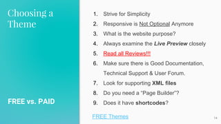 Choosing a
Theme
FREE vs. PAID
14
1. Strive for Simplicity
2. Responsive is Not Optional Anymore
3. What is the website purpose?
4. Always examine the Live Preview closely
5. Read all Reviews!!!
6. Make sure there is Good Documentation,
Technical Support & User Forum.
7. Look for supporting XML files
8. Do you need a “Page Builder”?
9. Does it have shortcodes?
FREE Themes
 