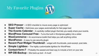 39
My Favorite Plugins
● SEO Presser - A SEO checklist to insure every page is optimized
● Super Cache - Optimizes your pages automatically for fast page load
● The Events Calendar - A carefully crafted plugin that lets you easily share your events.
● WordPress Carousel Free - Turns the built in Wordpress gallery into a slider
● WooCommerce - An ecommerce toolkit that helps you sell anything online
● WordFence - A easy to use security plugin
● Recent Post Widget Thumbnail - widget with thumbnails, post excerpt, post date.
● Simple Lightbox - The highly customizable lightbox for WordPress
● Contact-form-7 - Probably the easiest and best way to include a form on your site
● WP-DB-Backup - Site back-up tool - A must!
 