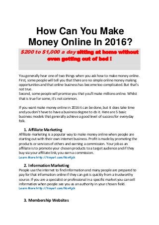 How Can You Make
Money Online In 2016?
$200 to $1,000 a day sitting at home without
even getting out of bed !
You generally hear one of two things when you ask how to make money online.
First, some people will tell you that there are no simple online money making
opportunities and that online business has become too complicated. But that's
not true.
Second, some people will promise you that you'll make millions online. Whilst
that is true for some, it's not common.
If you want make money online in 2016 it can be done, but it does take time
and you don't have to have a business degree to do it. Here are 5 basic
business models that generally achieve a good level of success for everyday
folk.
1. Affiliate Marketing
Affiliate marketing is a popular way to make money online when people are
starting out with their own internet business. Profit is made by promoting the
products or services of others and earning a commission. Your job as an
affiliate is to promote your chosen products to a target audience and if they
buy via your affiliate link, you earn a commission.
Learn More:http://tinyurl.com/hbx4jck
2. Information Marketing
People use the internet to find information and many people are prepared to
pay for that information online if they can get is quickly from a trustworthy
source. If you are a specialist or professional in a specific market you can sell
information when people see you as an authority in your chosen field.
Learn More:http://tinyurl.com/hbx4jck
3. Membership Websites
 