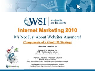 Internet Marketing 2010
It’s Not Just About Websites Anymore!
Components of a Good IM Strategy
Prepared & Presented By:
Superior Web Solutions, Inc.
WSI – We Simplify the Internet
#1 Leader in Internet Business Services
Thomas J. Holzkopf - President & Owner
Phone: (608) 523-4255
www.WSIprositebuilder.com | Info@WSIprositebuilder.com
Certification in Advanced Search Engine Marketing Strategies
Member of Search Engine Marketing Professionals Organization
 