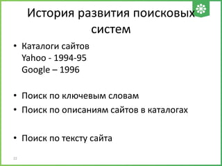 История развития поисковых
систем
• Каталоги сайтов
Yahoo - 1994-95
Google – 1996
• Поиск по ключевым словам
• Поиск по описаниям сайтов в каталогах
• Поиск по тексту сайта
22
 