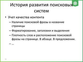 История развития поисковых
систем
• Учет качества контента
– Наличие поисковой фразы в название
страницы
– Форматирование, заголовки и выделения
– Плотность слов и расположение поисковой
фразы на странице. В абзаце. В предложении.
– …
23
 