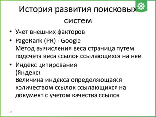 История развития поисковых
систем
• Учет внешних факторов
• PageRank (PR) - Google
Метод вычисления веса страница путем
подсчета веса ссылок ссылающихся на нее
• Индекс цитирования
(Яндекс)
Величина индекса определяющаяся
количеством ссылок ссылающихся на
документ с учетом качества ссылок
24
 